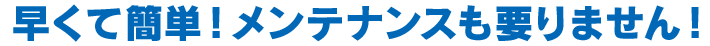 早くて簡単！メンテナンスもいりません！
